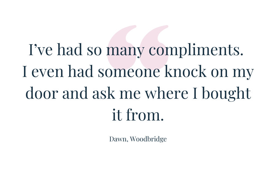 Customer quote: "I've had so many compliments. I even had someone knock on my door and ask me where i bought it from." Dawn, Woodbridge
