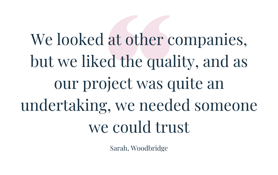 Customer quote: We looked at other companies, but we liked the quality, and as our project was quite an undertaking, we need someone we could trust." Sarah, Woodbridge