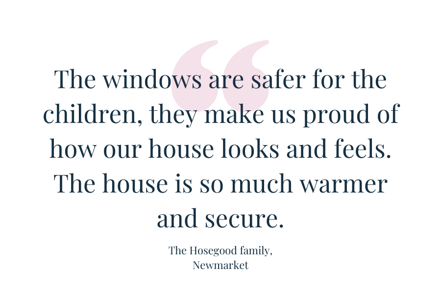 Customer quote: "The window are safer for the children, they make us proud of how our house looks and feels.  The house is so much warmer and more secure."  The Hosegood family, Newmarket