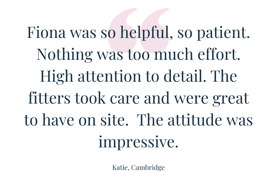 Customer quote - Fiona was so helpful, so patient. Nothing was too much effort. High attention to detail. The fitters took care and were great to have on site.  The attitude was impressive.  Katie - Cambridge