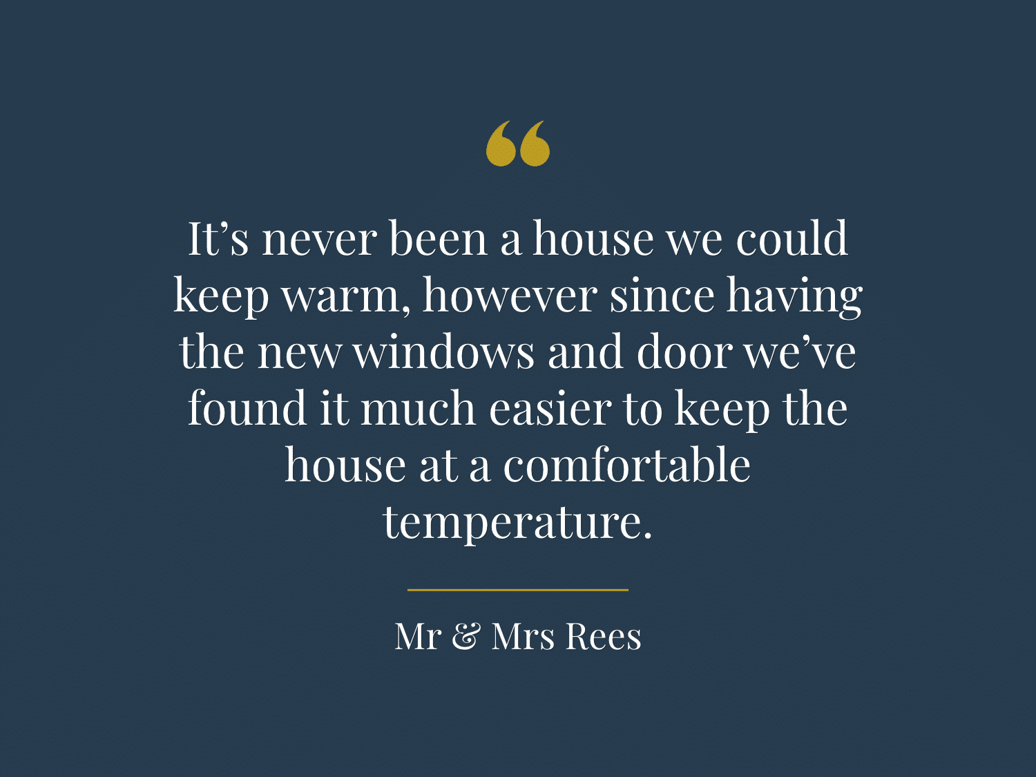 "It’s never been a house we could keep warm, however since having the new windows and door we’ve found it much easier to keep the house at a comfortable temperature." - Mr & Mrs Rees