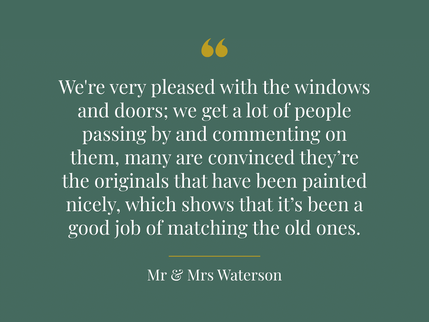 "We're very pleased with the windows and doors; we get a lot of people passing by and commenting on them, many are convinced they’re the originals that have been painted nicely, which shows that it’s been a good job of matching the old ones." - Mr & Mrs Waterson